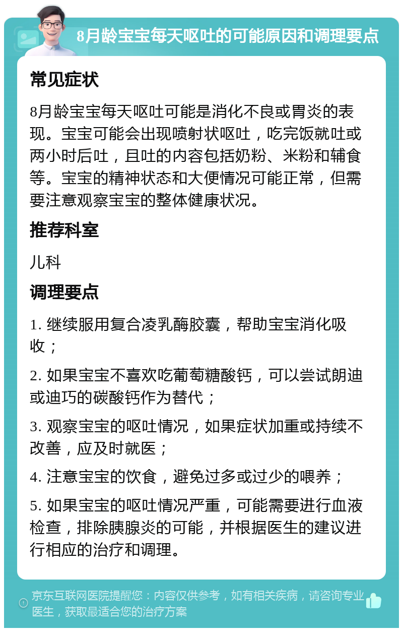 8月龄宝宝每天呕吐的可能原因和调理要点 常见症状 8月龄宝宝每天呕吐可能是消化不良或胃炎的表现。宝宝可能会出现喷射状呕吐，吃完饭就吐或两小时后吐，且吐的内容包括奶粉、米粉和辅食等。宝宝的精神状态和大便情况可能正常，但需要注意观察宝宝的整体健康状况。 推荐科室 儿科 调理要点 1. 继续服用复合凌乳酶胶囊，帮助宝宝消化吸收； 2. 如果宝宝不喜欢吃葡萄糖酸钙，可以尝试朗迪或迪巧的碳酸钙作为替代； 3. 观察宝宝的呕吐情况，如果症状加重或持续不改善，应及时就医； 4. 注意宝宝的饮食，避免过多或过少的喂养； 5. 如果宝宝的呕吐情况严重，可能需要进行血液检查，排除胰腺炎的可能，并根据医生的建议进行相应的治疗和调理。