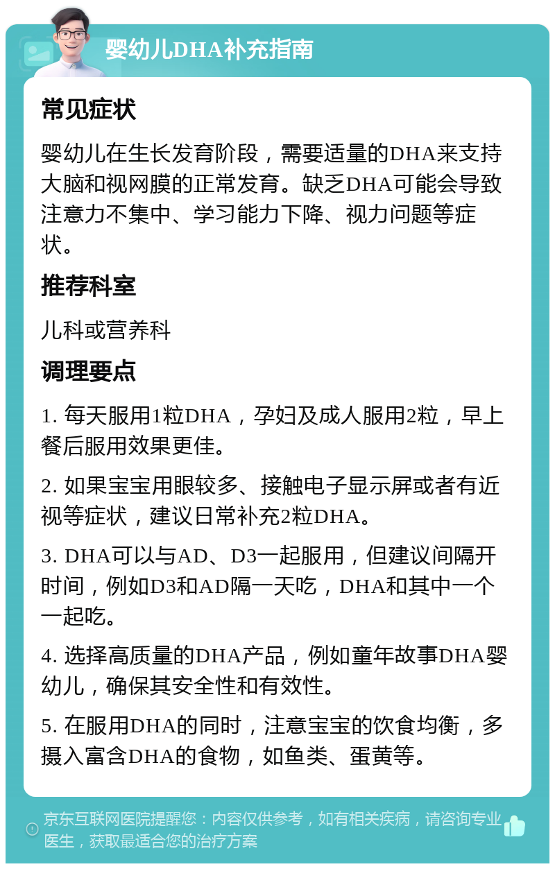 婴幼儿DHA补充指南 常见症状 婴幼儿在生长发育阶段，需要适量的DHA来支持大脑和视网膜的正常发育。缺乏DHA可能会导致注意力不集中、学习能力下降、视力问题等症状。 推荐科室 儿科或营养科 调理要点 1. 每天服用1粒DHA，孕妇及成人服用2粒，早上餐后服用效果更佳。 2. 如果宝宝用眼较多、接触电子显示屏或者有近视等症状，建议日常补充2粒DHA。 3. DHA可以与AD、D3一起服用，但建议间隔开时间，例如D3和AD隔一天吃，DHA和其中一个一起吃。 4. 选择高质量的DHA产品，例如童年故事DHA婴幼儿，确保其安全性和有效性。 5. 在服用DHA的同时，注意宝宝的饮食均衡，多摄入富含DHA的食物，如鱼类、蛋黄等。