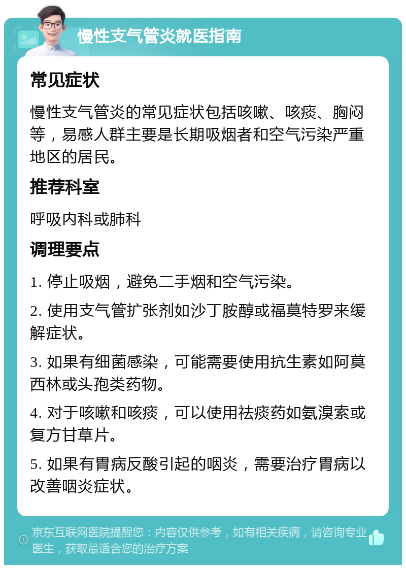 慢性支气管炎就医指南 常见症状 慢性支气管炎的常见症状包括咳嗽、咳痰、胸闷等，易感人群主要是长期吸烟者和空气污染严重地区的居民。 推荐科室 呼吸内科或肺科 调理要点 1. 停止吸烟，避免二手烟和空气污染。 2. 使用支气管扩张剂如沙丁胺醇或福莫特罗来缓解症状。 3. 如果有细菌感染，可能需要使用抗生素如阿莫西林或头孢类药物。 4. 对于咳嗽和咳痰，可以使用祛痰药如氨溴索或复方甘草片。 5. 如果有胃病反酸引起的咽炎，需要治疗胃病以改善咽炎症状。