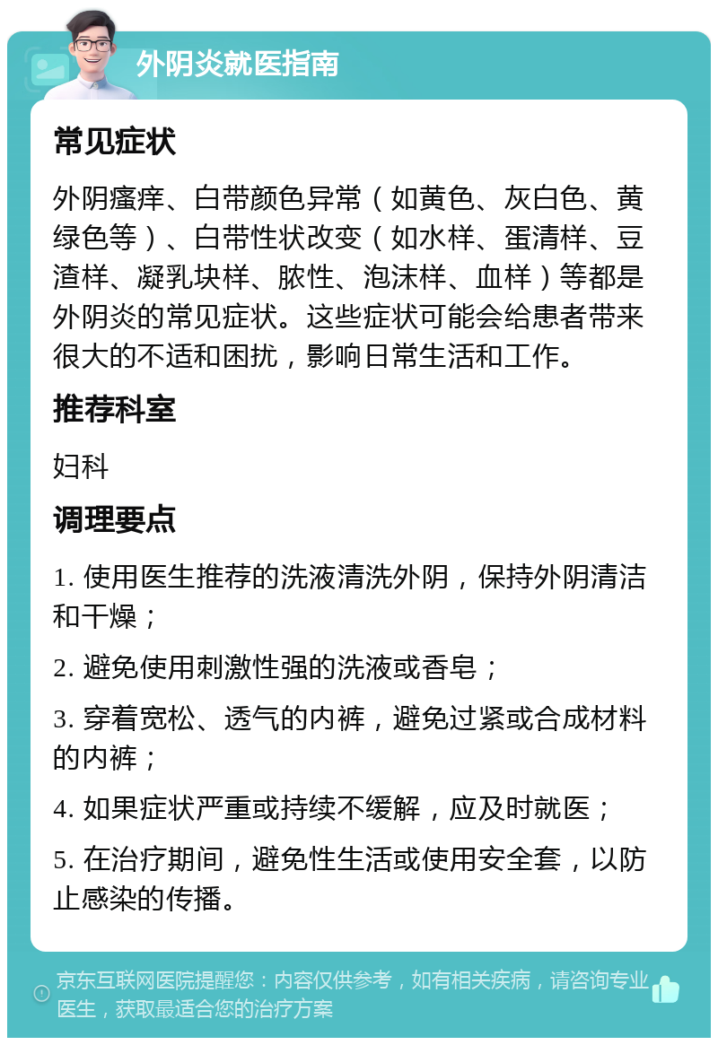 外阴炎就医指南 常见症状 外阴瘙痒、白带颜色异常（如黄色、灰白色、黄绿色等）、白带性状改变（如水样、蛋清样、豆渣样、凝乳块样、脓性、泡沫样、血样）等都是外阴炎的常见症状。这些症状可能会给患者带来很大的不适和困扰，影响日常生活和工作。 推荐科室 妇科 调理要点 1. 使用医生推荐的洗液清洗外阴，保持外阴清洁和干燥； 2. 避免使用刺激性强的洗液或香皂； 3. 穿着宽松、透气的内裤，避免过紧或合成材料的内裤； 4. 如果症状严重或持续不缓解，应及时就医； 5. 在治疗期间，避免性生活或使用安全套，以防止感染的传播。