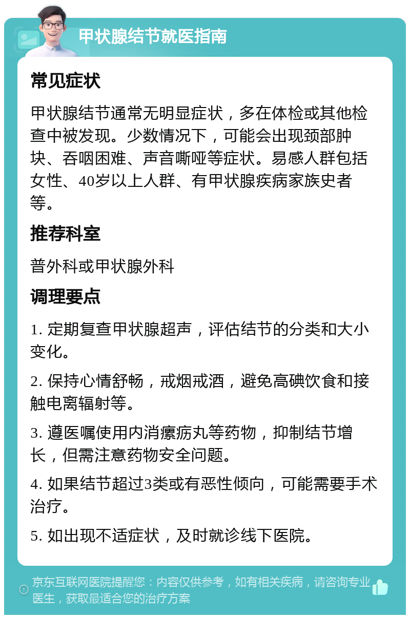 甲状腺结节就医指南 常见症状 甲状腺结节通常无明显症状，多在体检或其他检查中被发现。少数情况下，可能会出现颈部肿块、吞咽困难、声音嘶哑等症状。易感人群包括女性、40岁以上人群、有甲状腺疾病家族史者等。 推荐科室 普外科或甲状腺外科 调理要点 1. 定期复查甲状腺超声，评估结节的分类和大小变化。 2. 保持心情舒畅，戒烟戒酒，避免高碘饮食和接触电离辐射等。 3. 遵医嘱使用内消瘰疬丸等药物，抑制结节增长，但需注意药物安全问题。 4. 如果结节超过3类或有恶性倾向，可能需要手术治疗。 5. 如出现不适症状，及时就诊线下医院。