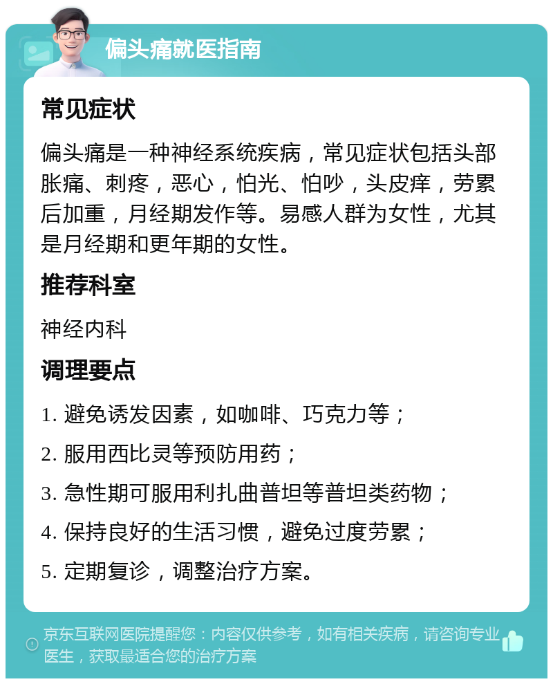 偏头痛就医指南 常见症状 偏头痛是一种神经系统疾病，常见症状包括头部胀痛、刺疼，恶心，怕光、怕吵，头皮痒，劳累后加重，月经期发作等。易感人群为女性，尤其是月经期和更年期的女性。 推荐科室 神经内科 调理要点 1. 避免诱发因素，如咖啡、巧克力等； 2. 服用西比灵等预防用药； 3. 急性期可服用利扎曲普坦等普坦类药物； 4. 保持良好的生活习惯，避免过度劳累； 5. 定期复诊，调整治疗方案。