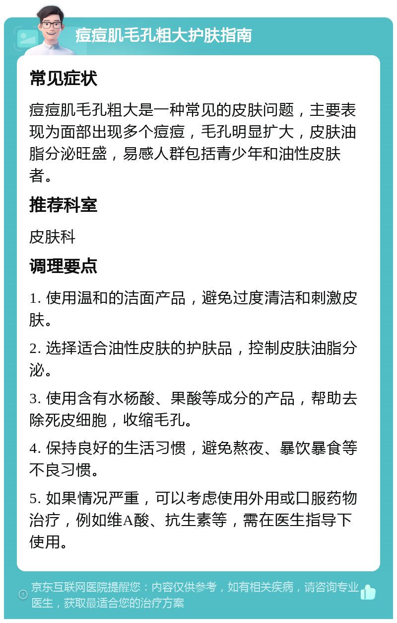 痘痘肌毛孔粗大护肤指南 常见症状 痘痘肌毛孔粗大是一种常见的皮肤问题，主要表现为面部出现多个痘痘，毛孔明显扩大，皮肤油脂分泌旺盛，易感人群包括青少年和油性皮肤者。 推荐科室 皮肤科 调理要点 1. 使用温和的洁面产品，避免过度清洁和刺激皮肤。 2. 选择适合油性皮肤的护肤品，控制皮肤油脂分泌。 3. 使用含有水杨酸、果酸等成分的产品，帮助去除死皮细胞，收缩毛孔。 4. 保持良好的生活习惯，避免熬夜、暴饮暴食等不良习惯。 5. 如果情况严重，可以考虑使用外用或口服药物治疗，例如维A酸、抗生素等，需在医生指导下使用。