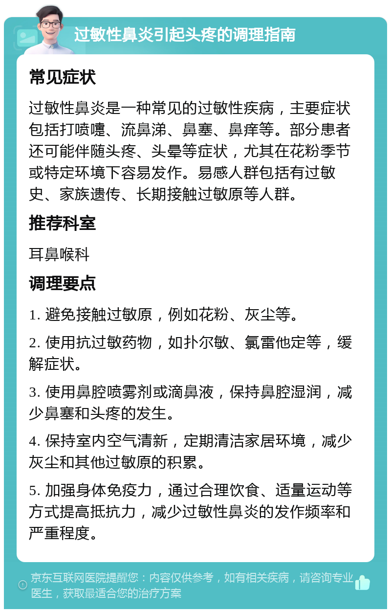 过敏性鼻炎引起头疼的调理指南 常见症状 过敏性鼻炎是一种常见的过敏性疾病，主要症状包括打喷嚏、流鼻涕、鼻塞、鼻痒等。部分患者还可能伴随头疼、头晕等症状，尤其在花粉季节或特定环境下容易发作。易感人群包括有过敏史、家族遗传、长期接触过敏原等人群。 推荐科室 耳鼻喉科 调理要点 1. 避免接触过敏原，例如花粉、灰尘等。 2. 使用抗过敏药物，如扑尔敏、氯雷他定等，缓解症状。 3. 使用鼻腔喷雾剂或滴鼻液，保持鼻腔湿润，减少鼻塞和头疼的发生。 4. 保持室内空气清新，定期清洁家居环境，减少灰尘和其他过敏原的积累。 5. 加强身体免疫力，通过合理饮食、适量运动等方式提高抵抗力，减少过敏性鼻炎的发作频率和严重程度。