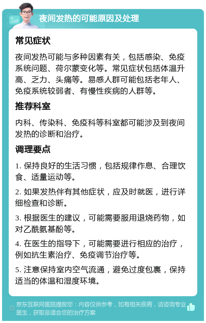 夜间发热的可能原因及处理 常见症状 夜间发热可能与多种因素有关，包括感染、免疫系统问题、荷尔蒙变化等。常见症状包括体温升高、乏力、头痛等。易感人群可能包括老年人、免疫系统较弱者、有慢性疾病的人群等。 推荐科室 内科、传染科、免疫科等科室都可能涉及到夜间发热的诊断和治疗。 调理要点 1. 保持良好的生活习惯，包括规律作息、合理饮食、适量运动等。 2. 如果发热伴有其他症状，应及时就医，进行详细检查和诊断。 3. 根据医生的建议，可能需要服用退烧药物，如对乙酰氨基酚等。 4. 在医生的指导下，可能需要进行相应的治疗，例如抗生素治疗、免疫调节治疗等。 5. 注意保持室内空气流通，避免过度包裹，保持适当的体温和湿度环境。