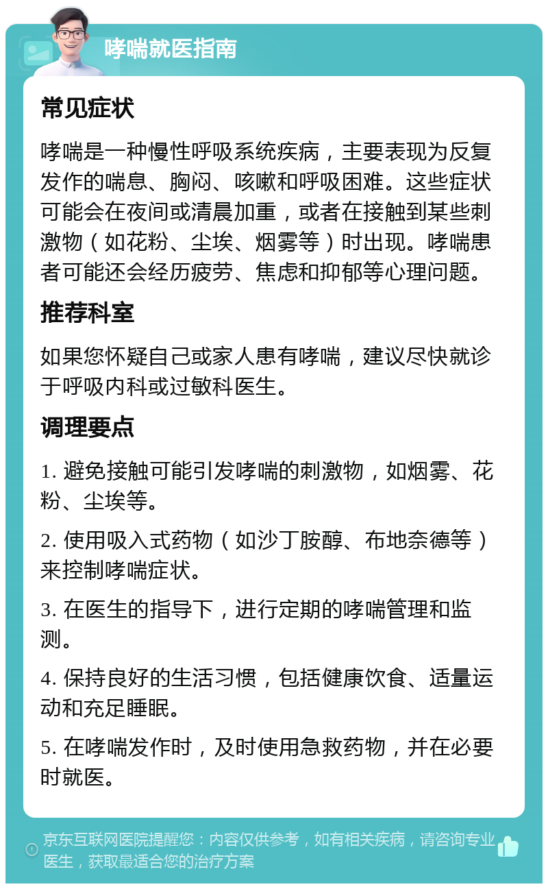 哮喘就医指南 常见症状 哮喘是一种慢性呼吸系统疾病，主要表现为反复发作的喘息、胸闷、咳嗽和呼吸困难。这些症状可能会在夜间或清晨加重，或者在接触到某些刺激物（如花粉、尘埃、烟雾等）时出现。哮喘患者可能还会经历疲劳、焦虑和抑郁等心理问题。 推荐科室 如果您怀疑自己或家人患有哮喘，建议尽快就诊于呼吸内科或过敏科医生。 调理要点 1. 避免接触可能引发哮喘的刺激物，如烟雾、花粉、尘埃等。 2. 使用吸入式药物（如沙丁胺醇、布地奈德等）来控制哮喘症状。 3. 在医生的指导下，进行定期的哮喘管理和监测。 4. 保持良好的生活习惯，包括健康饮食、适量运动和充足睡眠。 5. 在哮喘发作时，及时使用急救药物，并在必要时就医。