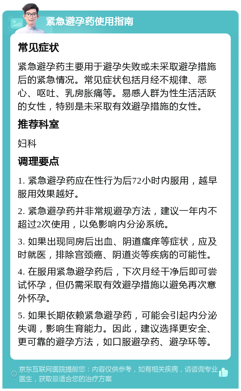 紧急避孕药使用指南 常见症状 紧急避孕药主要用于避孕失败或未采取避孕措施后的紧急情况。常见症状包括月经不规律、恶心、呕吐、乳房胀痛等。易感人群为性生活活跃的女性，特别是未采取有效避孕措施的女性。 推荐科室 妇科 调理要点 1. 紧急避孕药应在性行为后72小时内服用，越早服用效果越好。 2. 紧急避孕药并非常规避孕方法，建议一年内不超过2次使用，以免影响内分泌系统。 3. 如果出现同房后出血、阴道瘙痒等症状，应及时就医，排除宫颈癌、阴道炎等疾病的可能性。 4. 在服用紧急避孕药后，下次月经干净后即可尝试怀孕，但仍需采取有效避孕措施以避免再次意外怀孕。 5. 如果长期依赖紧急避孕药，可能会引起内分泌失调，影响生育能力。因此，建议选择更安全、更可靠的避孕方法，如口服避孕药、避孕环等。