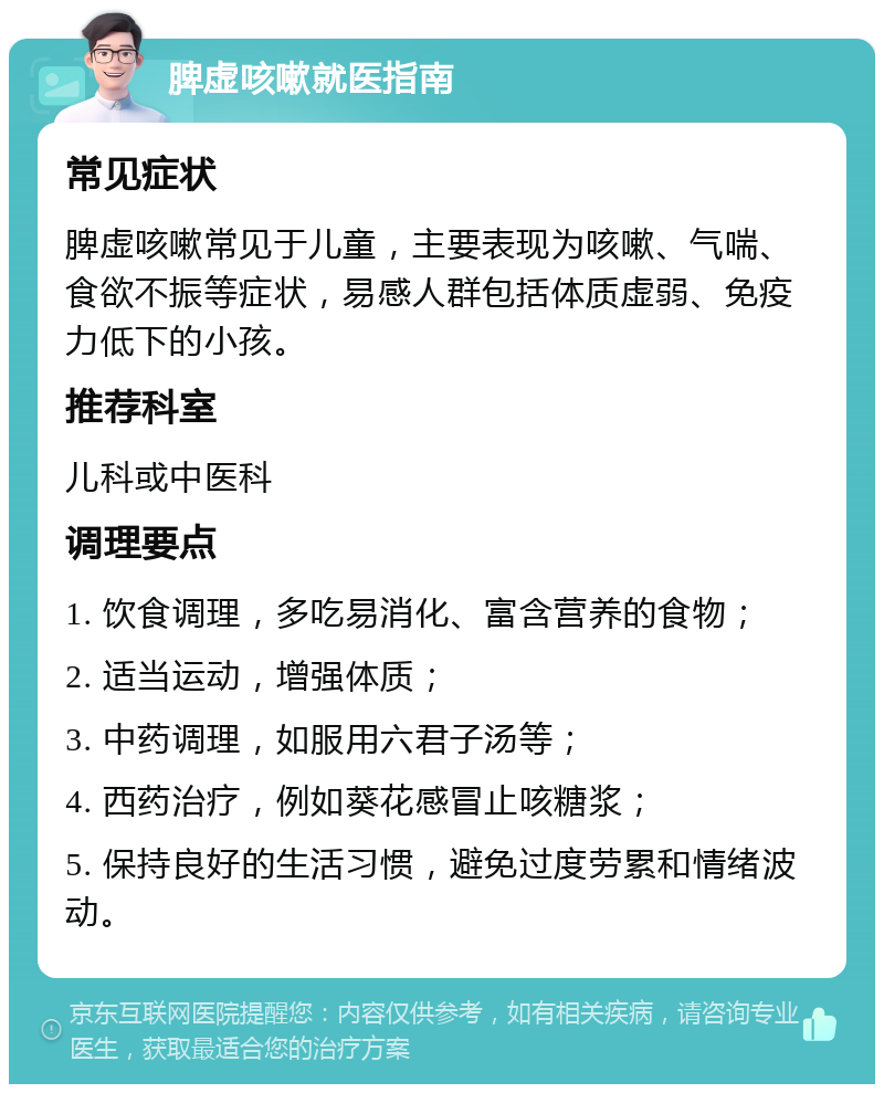 脾虚咳嗽就医指南 常见症状 脾虚咳嗽常见于儿童，主要表现为咳嗽、气喘、食欲不振等症状，易感人群包括体质虚弱、免疫力低下的小孩。 推荐科室 儿科或中医科 调理要点 1. 饮食调理，多吃易消化、富含营养的食物； 2. 适当运动，增强体质； 3. 中药调理，如服用六君子汤等； 4. 西药治疗，例如葵花感冒止咳糖浆； 5. 保持良好的生活习惯，避免过度劳累和情绪波动。