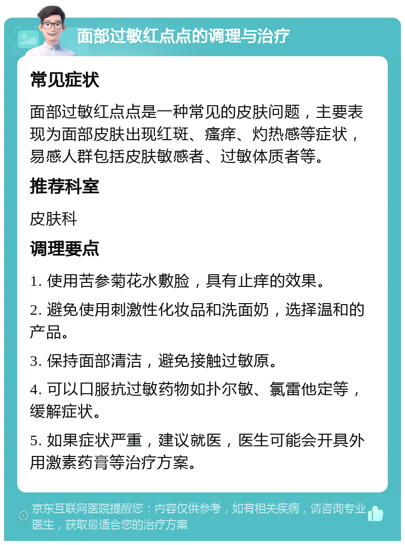 面部过敏红点点的调理与治疗 常见症状 面部过敏红点点是一种常见的皮肤问题，主要表现为面部皮肤出现红斑、瘙痒、灼热感等症状，易感人群包括皮肤敏感者、过敏体质者等。 推荐科室 皮肤科 调理要点 1. 使用苦参菊花水敷脸，具有止痒的效果。 2. 避免使用刺激性化妆品和洗面奶，选择温和的产品。 3. 保持面部清洁，避免接触过敏原。 4. 可以口服抗过敏药物如扑尔敏、氯雷他定等，缓解症状。 5. 如果症状严重，建议就医，医生可能会开具外用激素药膏等治疗方案。