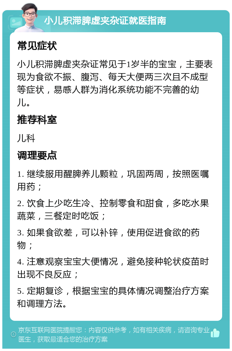 小儿积滞脾虚夹杂证就医指南 常见症状 小儿积滞脾虚夹杂证常见于1岁半的宝宝，主要表现为食欲不振、腹泻、每天大便两三次且不成型等症状，易感人群为消化系统功能不完善的幼儿。 推荐科室 儿科 调理要点 1. 继续服用醒脾养儿颗粒，巩固两周，按照医嘱用药； 2. 饮食上少吃生冷、控制零食和甜食，多吃水果蔬菜，三餐定时吃饭； 3. 如果食欲差，可以补锌，使用促进食欲的药物； 4. 注意观察宝宝大便情况，避免接种轮状疫苗时出现不良反应； 5. 定期复诊，根据宝宝的具体情况调整治疗方案和调理方法。