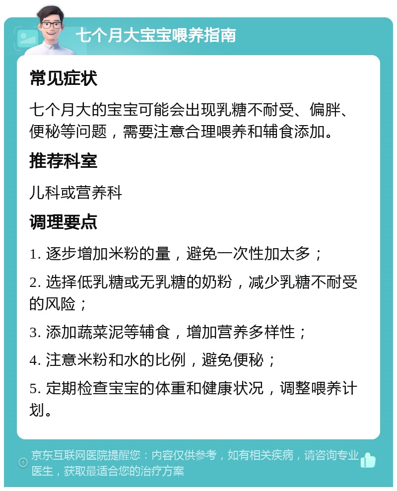 七个月大宝宝喂养指南 常见症状 七个月大的宝宝可能会出现乳糖不耐受、偏胖、便秘等问题，需要注意合理喂养和辅食添加。 推荐科室 儿科或营养科 调理要点 1. 逐步增加米粉的量，避免一次性加太多； 2. 选择低乳糖或无乳糖的奶粉，减少乳糖不耐受的风险； 3. 添加蔬菜泥等辅食，增加营养多样性； 4. 注意米粉和水的比例，避免便秘； 5. 定期检查宝宝的体重和健康状况，调整喂养计划。