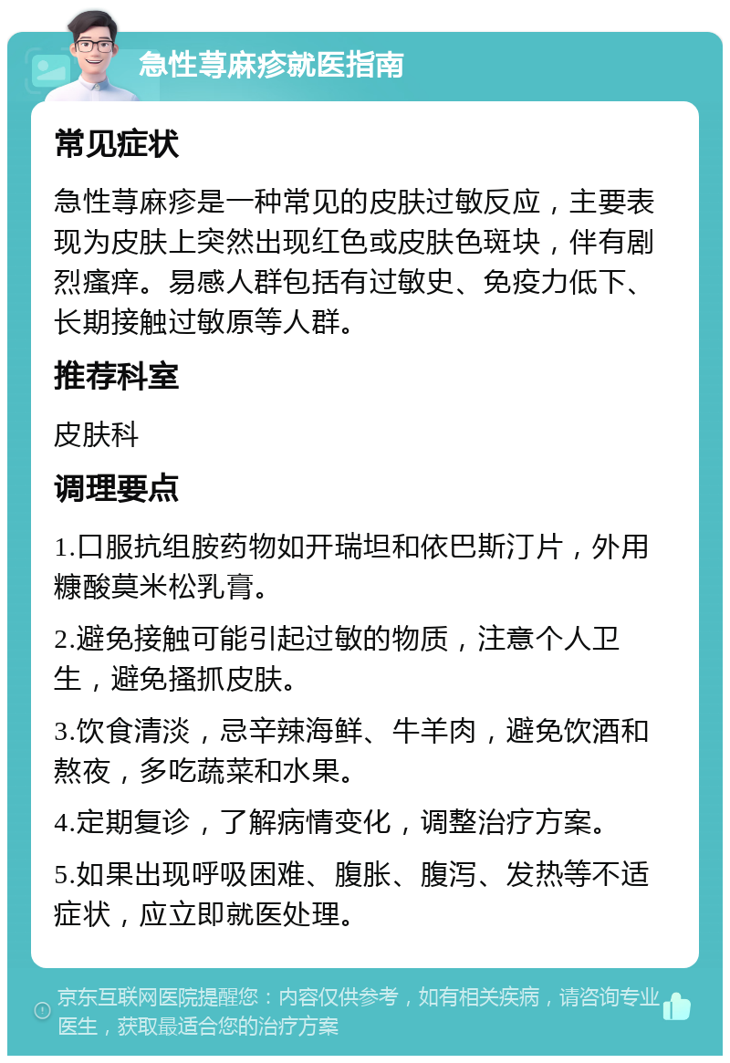 急性荨麻疹就医指南 常见症状 急性荨麻疹是一种常见的皮肤过敏反应，主要表现为皮肤上突然出现红色或皮肤色斑块，伴有剧烈瘙痒。易感人群包括有过敏史、免疫力低下、长期接触过敏原等人群。 推荐科室 皮肤科 调理要点 1.口服抗组胺药物如开瑞坦和依巴斯汀片，外用糠酸莫米松乳膏。 2.避免接触可能引起过敏的物质，注意个人卫生，避免搔抓皮肤。 3.饮食清淡，忌辛辣海鲜、牛羊肉，避免饮酒和熬夜，多吃蔬菜和水果。 4.定期复诊，了解病情变化，调整治疗方案。 5.如果出现呼吸困难、腹胀、腹泻、发热等不适症状，应立即就医处理。