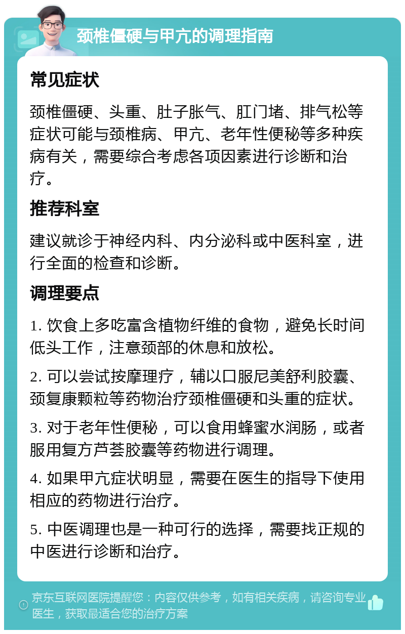 颈椎僵硬与甲亢的调理指南 常见症状 颈椎僵硬、头重、肚子胀气、肛门堵、排气松等症状可能与颈椎病、甲亢、老年性便秘等多种疾病有关，需要综合考虑各项因素进行诊断和治疗。 推荐科室 建议就诊于神经内科、内分泌科或中医科室，进行全面的检查和诊断。 调理要点 1. 饮食上多吃富含植物纤维的食物，避免长时间低头工作，注意颈部的休息和放松。 2. 可以尝试按摩理疗，辅以口服尼美舒利胶囊、颈复康颗粒等药物治疗颈椎僵硬和头重的症状。 3. 对于老年性便秘，可以食用蜂蜜水润肠，或者服用复方芦荟胶囊等药物进行调理。 4. 如果甲亢症状明显，需要在医生的指导下使用相应的药物进行治疗。 5. 中医调理也是一种可行的选择，需要找正规的中医进行诊断和治疗。