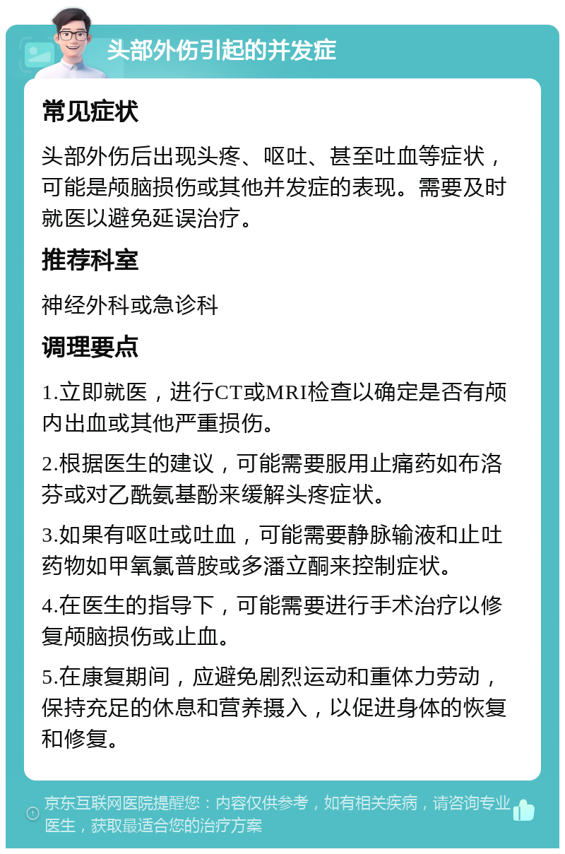 头部外伤引起的并发症 常见症状 头部外伤后出现头疼、呕吐、甚至吐血等症状，可能是颅脑损伤或其他并发症的表现。需要及时就医以避免延误治疗。 推荐科室 神经外科或急诊科 调理要点 1.立即就医，进行CT或MRI检查以确定是否有颅内出血或其他严重损伤。 2.根据医生的建议，可能需要服用止痛药如布洛芬或对乙酰氨基酚来缓解头疼症状。 3.如果有呕吐或吐血，可能需要静脉输液和止吐药物如甲氧氯普胺或多潘立酮来控制症状。 4.在医生的指导下，可能需要进行手术治疗以修复颅脑损伤或止血。 5.在康复期间，应避免剧烈运动和重体力劳动，保持充足的休息和营养摄入，以促进身体的恢复和修复。