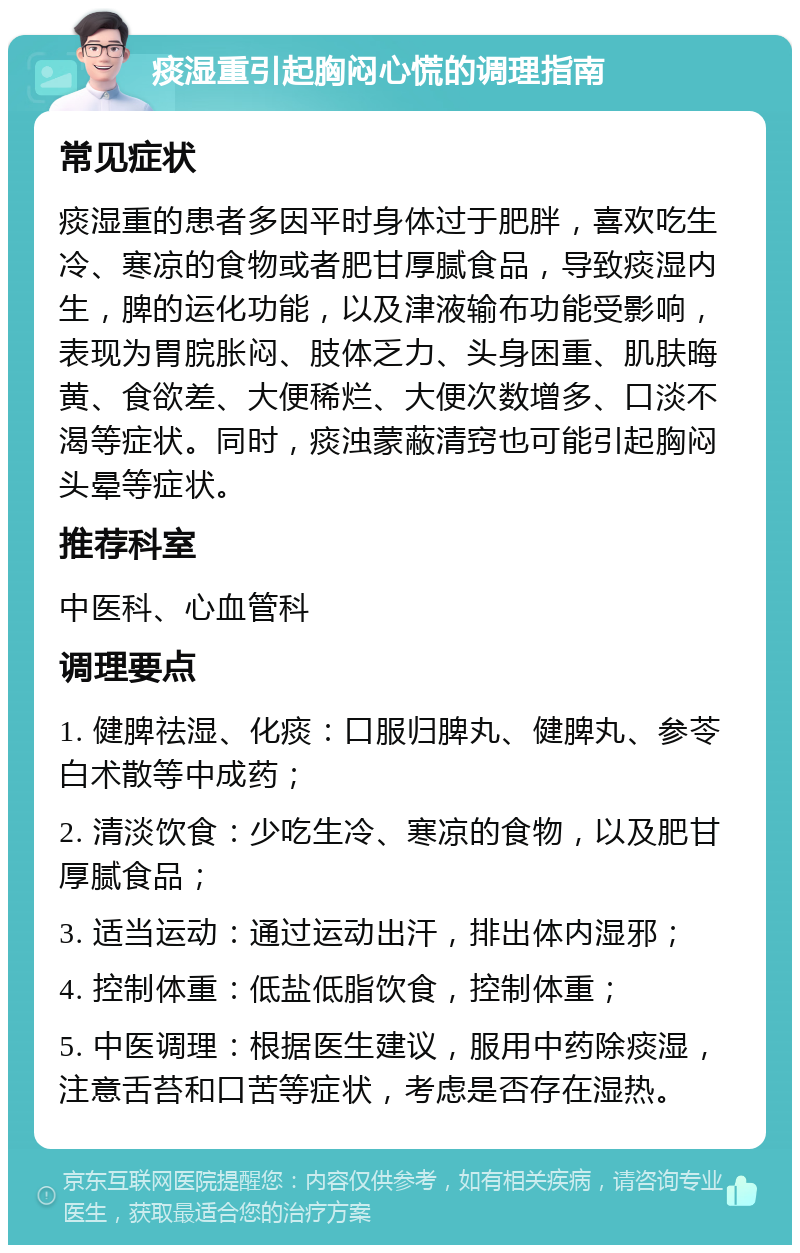 痰湿重引起胸闷心慌的调理指南 常见症状 痰湿重的患者多因平时身体过于肥胖，喜欢吃生冷、寒凉的食物或者肥甘厚腻食品，导致痰湿内生，脾的运化功能，以及津液输布功能受影响，表现为胃脘胀闷、肢体乏力、头身困重、肌肤晦黄、食欲差、大便稀烂、大便次数增多、口淡不渴等症状。同时，痰浊蒙蔽清窍也可能引起胸闷头晕等症状。 推荐科室 中医科、心血管科 调理要点 1. 健脾祛湿、化痰：口服归脾丸、健脾丸、参苓白术散等中成药； 2. 清淡饮食：少吃生冷、寒凉的食物，以及肥甘厚腻食品； 3. 适当运动：通过运动出汗，排出体内湿邪； 4. 控制体重：低盐低脂饮食，控制体重； 5. 中医调理：根据医生建议，服用中药除痰湿，注意舌苔和口苦等症状，考虑是否存在湿热。