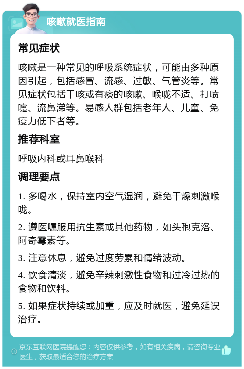 咳嗽就医指南 常见症状 咳嗽是一种常见的呼吸系统症状，可能由多种原因引起，包括感冒、流感、过敏、气管炎等。常见症状包括干咳或有痰的咳嗽、喉咙不适、打喷嚏、流鼻涕等。易感人群包括老年人、儿童、免疫力低下者等。 推荐科室 呼吸内科或耳鼻喉科 调理要点 1. 多喝水，保持室内空气湿润，避免干燥刺激喉咙。 2. 遵医嘱服用抗生素或其他药物，如头孢克洛、阿奇霉素等。 3. 注意休息，避免过度劳累和情绪波动。 4. 饮食清淡，避免辛辣刺激性食物和过冷过热的食物和饮料。 5. 如果症状持续或加重，应及时就医，避免延误治疗。