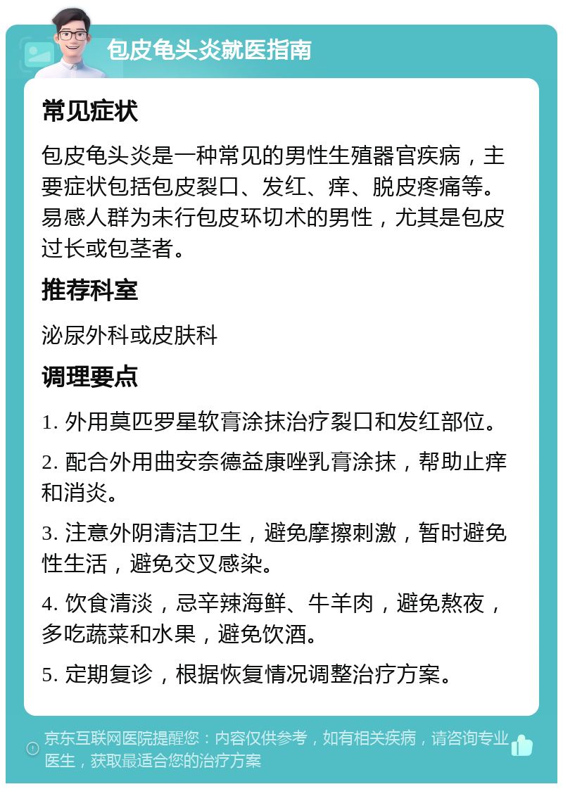 包皮龟头炎就医指南 常见症状 包皮龟头炎是一种常见的男性生殖器官疾病，主要症状包括包皮裂口、发红、痒、脱皮疼痛等。易感人群为未行包皮环切术的男性，尤其是包皮过长或包茎者。 推荐科室 泌尿外科或皮肤科 调理要点 1. 外用莫匹罗星软膏涂抹治疗裂口和发红部位。 2. 配合外用曲安奈德益康唑乳膏涂抹，帮助止痒和消炎。 3. 注意外阴清洁卫生，避免摩擦刺激，暂时避免性生活，避免交叉感染。 4. 饮食清淡，忌辛辣海鲜、牛羊肉，避免熬夜，多吃蔬菜和水果，避免饮酒。 5. 定期复诊，根据恢复情况调整治疗方案。