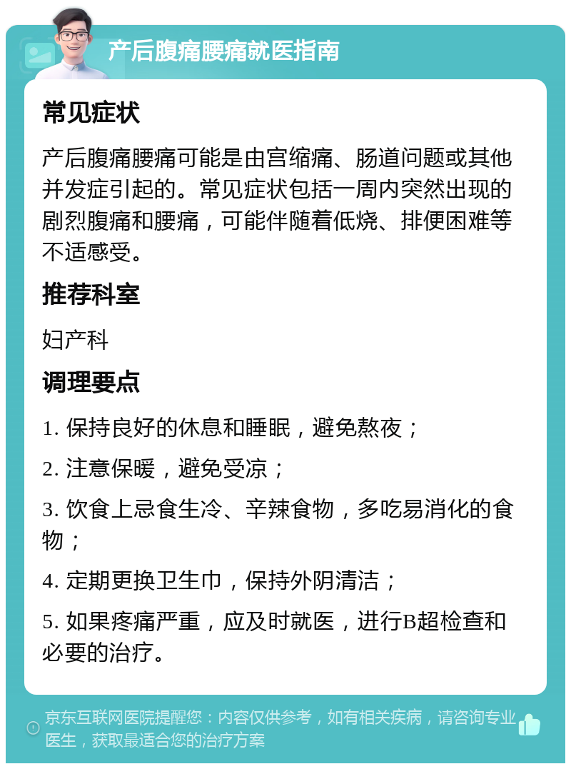 产后腹痛腰痛就医指南 常见症状 产后腹痛腰痛可能是由宫缩痛、肠道问题或其他并发症引起的。常见症状包括一周内突然出现的剧烈腹痛和腰痛，可能伴随着低烧、排便困难等不适感受。 推荐科室 妇产科 调理要点 1. 保持良好的休息和睡眠，避免熬夜； 2. 注意保暖，避免受凉； 3. 饮食上忌食生冷、辛辣食物，多吃易消化的食物； 4. 定期更换卫生巾，保持外阴清洁； 5. 如果疼痛严重，应及时就医，进行B超检查和必要的治疗。