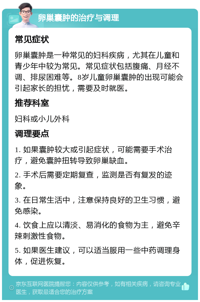 卵巢囊肿的治疗与调理 常见症状 卵巢囊肿是一种常见的妇科疾病，尤其在儿童和青少年中较为常见。常见症状包括腹痛、月经不调、排尿困难等。8岁儿童卵巢囊肿的出现可能会引起家长的担忧，需要及时就医。 推荐科室 妇科或小儿外科 调理要点 1. 如果囊肿较大或引起症状，可能需要手术治疗，避免囊肿扭转导致卵巢缺血。 2. 手术后需要定期复查，监测是否有复发的迹象。 3. 在日常生活中，注意保持良好的卫生习惯，避免感染。 4. 饮食上应以清淡、易消化的食物为主，避免辛辣刺激性食物。 5. 如果医生建议，可以适当服用一些中药调理身体，促进恢复。