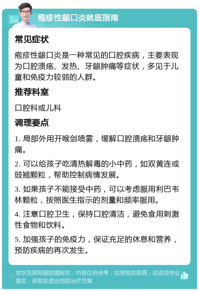 疱疹性龈口炎就医指南 常见症状 疱疹性龈口炎是一种常见的口腔疾病，主要表现为口腔溃疡、发热、牙龈肿痛等症状，多见于儿童和免疫力较弱的人群。 推荐科室 口腔科或儿科 调理要点 1. 局部外用开喉剑喷雾，缓解口腔溃疡和牙龈肿痛。 2. 可以给孩子吃清热解毒的小中药，如双黄连或豉翘颗粒，帮助控制病情发展。 3. 如果孩子不能接受中药，可以考虑服用利巴韦林颗粒，按照医生指示的剂量和频率服用。 4. 注意口腔卫生，保持口腔清洁，避免食用刺激性食物和饮料。 5. 加强孩子的免疫力，保证充足的休息和营养，预防疾病的再次发生。