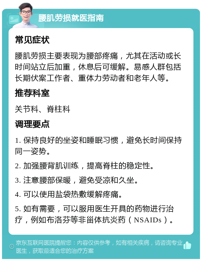 腰肌劳损就医指南 常见症状 腰肌劳损主要表现为腰部疼痛，尤其在活动或长时间站立后加重，休息后可缓解。易感人群包括长期伏案工作者、重体力劳动者和老年人等。 推荐科室 关节科、脊柱科 调理要点 1. 保持良好的坐姿和睡眠习惯，避免长时间保持同一姿势。 2. 加强腰背肌训练，提高脊柱的稳定性。 3. 注意腰部保暖，避免受凉和久坐。 4. 可以使用盐袋热敷缓解疼痛。 5. 如有需要，可以服用医生开具的药物进行治疗，例如布洛芬等非甾体抗炎药（NSAIDs）。