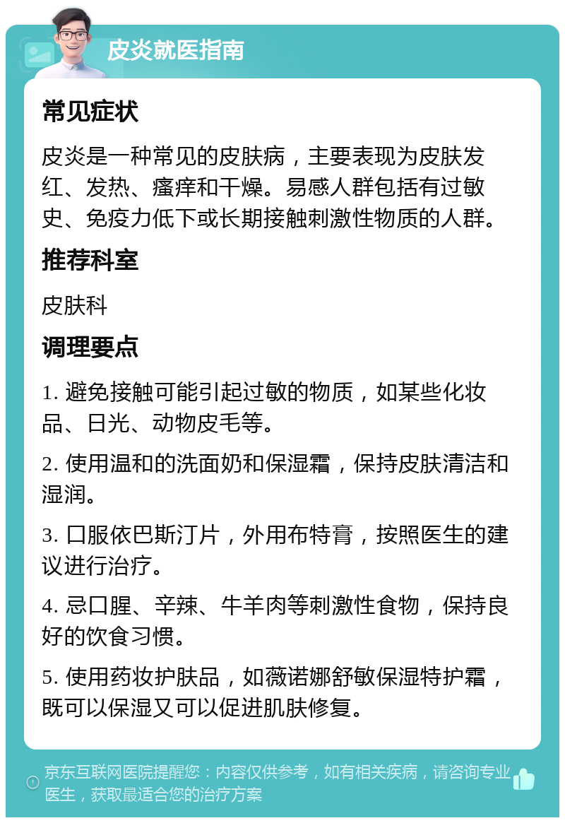 皮炎就医指南 常见症状 皮炎是一种常见的皮肤病，主要表现为皮肤发红、发热、瘙痒和干燥。易感人群包括有过敏史、免疫力低下或长期接触刺激性物质的人群。 推荐科室 皮肤科 调理要点 1. 避免接触可能引起过敏的物质，如某些化妆品、日光、动物皮毛等。 2. 使用温和的洗面奶和保湿霜，保持皮肤清洁和湿润。 3. 口服依巴斯汀片，外用布特膏，按照医生的建议进行治疗。 4. 忌口腥、辛辣、牛羊肉等刺激性食物，保持良好的饮食习惯。 5. 使用药妆护肤品，如薇诺娜舒敏保湿特护霜，既可以保湿又可以促进肌肤修复。