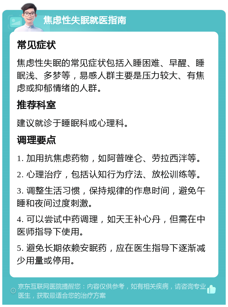 焦虑性失眠就医指南 常见症状 焦虑性失眠的常见症状包括入睡困难、早醒、睡眠浅、多梦等，易感人群主要是压力较大、有焦虑或抑郁情绪的人群。 推荐科室 建议就诊于睡眠科或心理科。 调理要点 1. 加用抗焦虑药物，如阿普唑仑、劳拉西泮等。 2. 心理治疗，包括认知行为疗法、放松训练等。 3. 调整生活习惯，保持规律的作息时间，避免午睡和夜间过度刺激。 4. 可以尝试中药调理，如天王补心丹，但需在中医师指导下使用。 5. 避免长期依赖安眠药，应在医生指导下逐渐减少用量或停用。