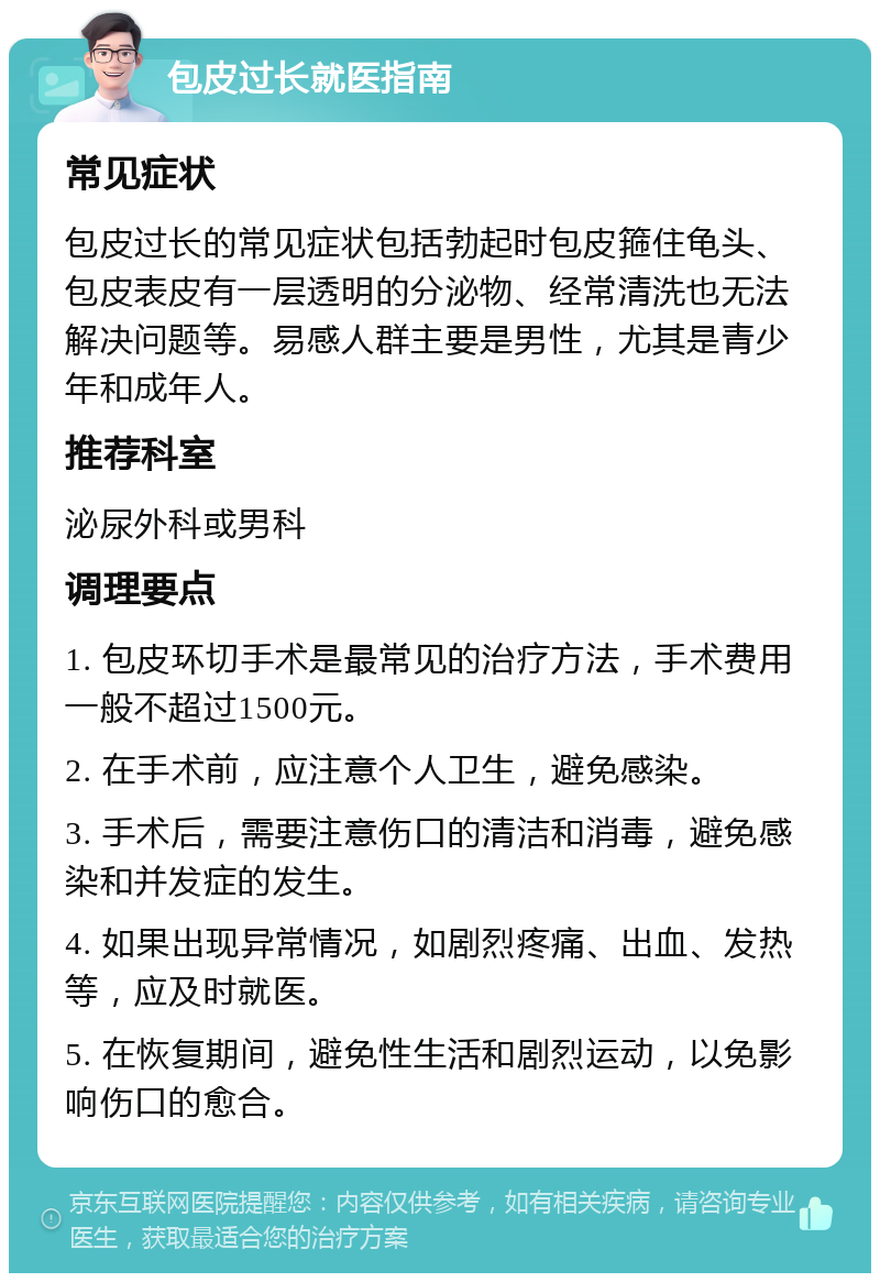 包皮过长就医指南 常见症状 包皮过长的常见症状包括勃起时包皮箍住龟头、包皮表皮有一层透明的分泌物、经常清洗也无法解决问题等。易感人群主要是男性，尤其是青少年和成年人。 推荐科室 泌尿外科或男科 调理要点 1. 包皮环切手术是最常见的治疗方法，手术费用一般不超过1500元。 2. 在手术前，应注意个人卫生，避免感染。 3. 手术后，需要注意伤口的清洁和消毒，避免感染和并发症的发生。 4. 如果出现异常情况，如剧烈疼痛、出血、发热等，应及时就医。 5. 在恢复期间，避免性生活和剧烈运动，以免影响伤口的愈合。