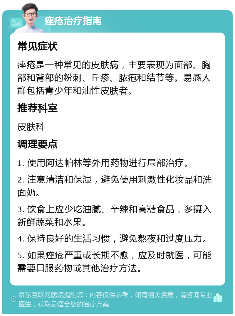 痤疮治疗指南 常见症状 痤疮是一种常见的皮肤病，主要表现为面部、胸部和背部的粉刺、丘疹、脓疱和结节等。易感人群包括青少年和油性皮肤者。 推荐科室 皮肤科 调理要点 1. 使用阿达帕林等外用药物进行局部治疗。 2. 注意清洁和保湿，避免使用刺激性化妆品和洗面奶。 3. 饮食上应少吃油腻、辛辣和高糖食品，多摄入新鲜蔬菜和水果。 4. 保持良好的生活习惯，避免熬夜和过度压力。 5. 如果痤疮严重或长期不愈，应及时就医，可能需要口服药物或其他治疗方法。