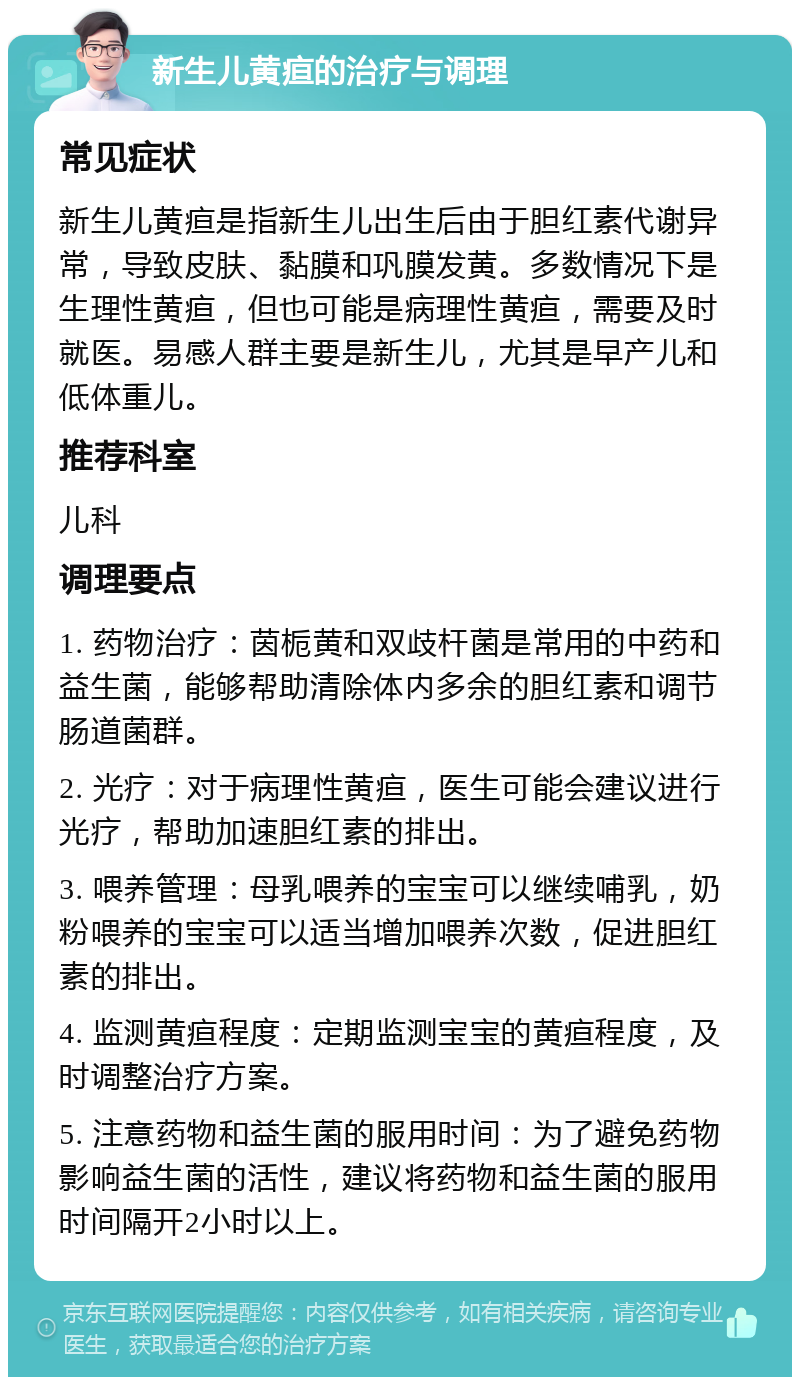 新生儿黄疸的治疗与调理 常见症状 新生儿黄疸是指新生儿出生后由于胆红素代谢异常，导致皮肤、黏膜和巩膜发黄。多数情况下是生理性黄疸，但也可能是病理性黄疸，需要及时就医。易感人群主要是新生儿，尤其是早产儿和低体重儿。 推荐科室 儿科 调理要点 1. 药物治疗：茵栀黄和双歧杆菌是常用的中药和益生菌，能够帮助清除体内多余的胆红素和调节肠道菌群。 2. 光疗：对于病理性黄疸，医生可能会建议进行光疗，帮助加速胆红素的排出。 3. 喂养管理：母乳喂养的宝宝可以继续哺乳，奶粉喂养的宝宝可以适当增加喂养次数，促进胆红素的排出。 4. 监测黄疸程度：定期监测宝宝的黄疸程度，及时调整治疗方案。 5. 注意药物和益生菌的服用时间：为了避免药物影响益生菌的活性，建议将药物和益生菌的服用时间隔开2小时以上。