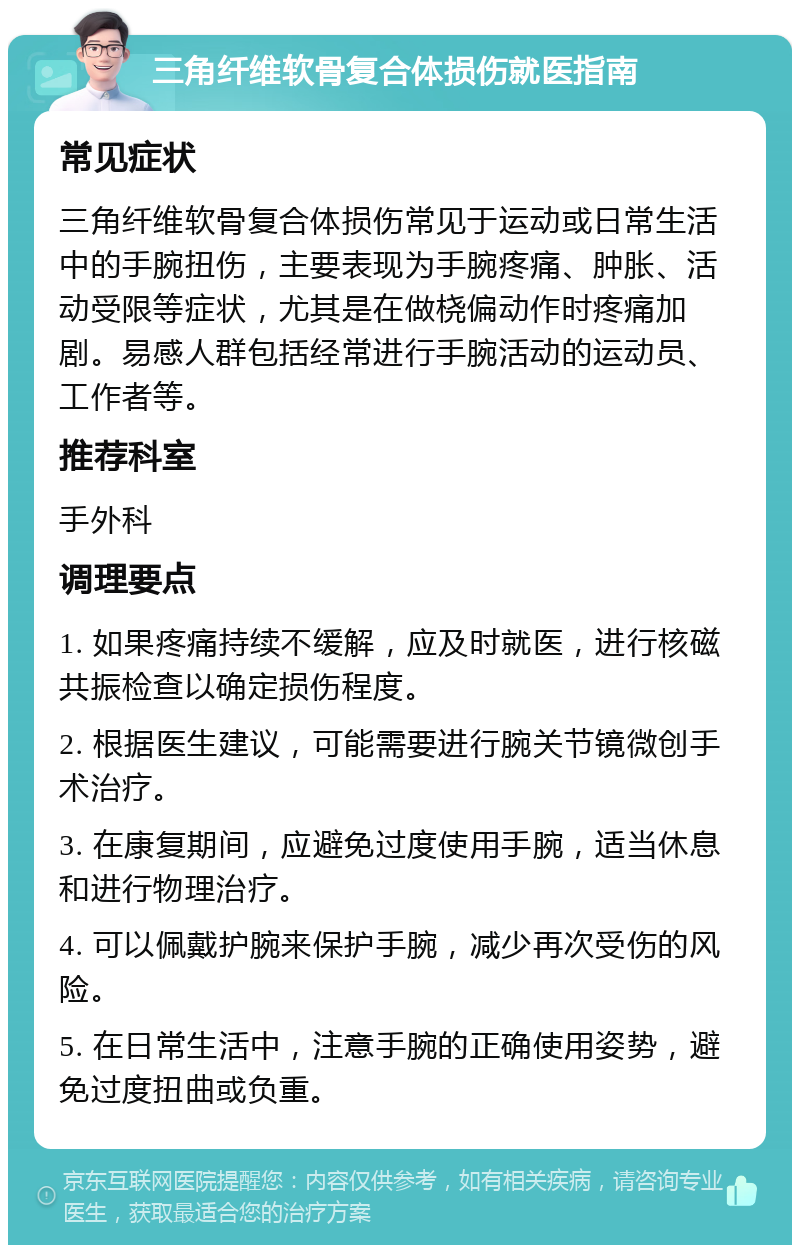 三角纤维软骨复合体损伤就医指南 常见症状 三角纤维软骨复合体损伤常见于运动或日常生活中的手腕扭伤，主要表现为手腕疼痛、肿胀、活动受限等症状，尤其是在做桡偏动作时疼痛加剧。易感人群包括经常进行手腕活动的运动员、工作者等。 推荐科室 手外科 调理要点 1. 如果疼痛持续不缓解，应及时就医，进行核磁共振检查以确定损伤程度。 2. 根据医生建议，可能需要进行腕关节镜微创手术治疗。 3. 在康复期间，应避免过度使用手腕，适当休息和进行物理治疗。 4. 可以佩戴护腕来保护手腕，减少再次受伤的风险。 5. 在日常生活中，注意手腕的正确使用姿势，避免过度扭曲或负重。