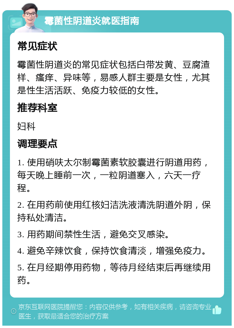 霉菌性阴道炎就医指南 常见症状 霉菌性阴道炎的常见症状包括白带发黄、豆腐渣样、瘙痒、异味等，易感人群主要是女性，尤其是性生活活跃、免疫力较低的女性。 推荐科室 妇科 调理要点 1. 使用硝呋太尔制霉菌素软胶囊进行阴道用药，每天晚上睡前一次，一粒阴道塞入，六天一疗程。 2. 在用药前使用红核妇洁洗液清洗阴道外阴，保持私处清洁。 3. 用药期间禁性生活，避免交叉感染。 4. 避免辛辣饮食，保持饮食清淡，增强免疫力。 5. 在月经期停用药物，等待月经结束后再继续用药。