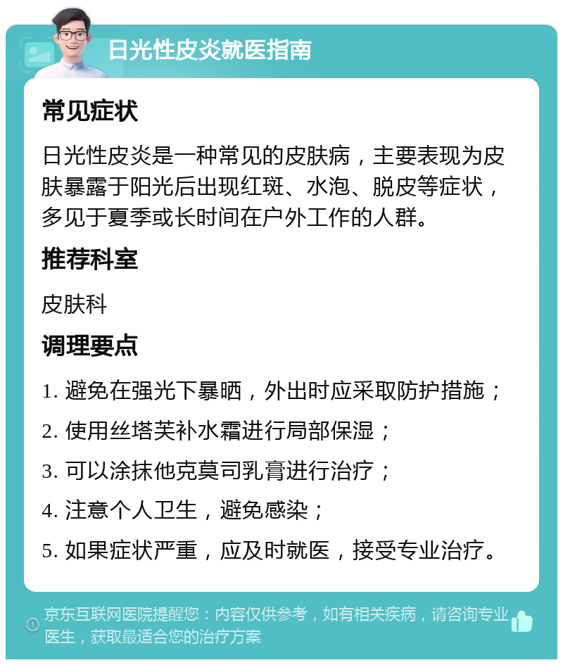 日光性皮炎就医指南 常见症状 日光性皮炎是一种常见的皮肤病，主要表现为皮肤暴露于阳光后出现红斑、水泡、脱皮等症状，多见于夏季或长时间在户外工作的人群。 推荐科室 皮肤科 调理要点 1. 避免在强光下暴晒，外出时应采取防护措施； 2. 使用丝塔芙补水霜进行局部保湿； 3. 可以涂抹他克莫司乳膏进行治疗； 4. 注意个人卫生，避免感染； 5. 如果症状严重，应及时就医，接受专业治疗。