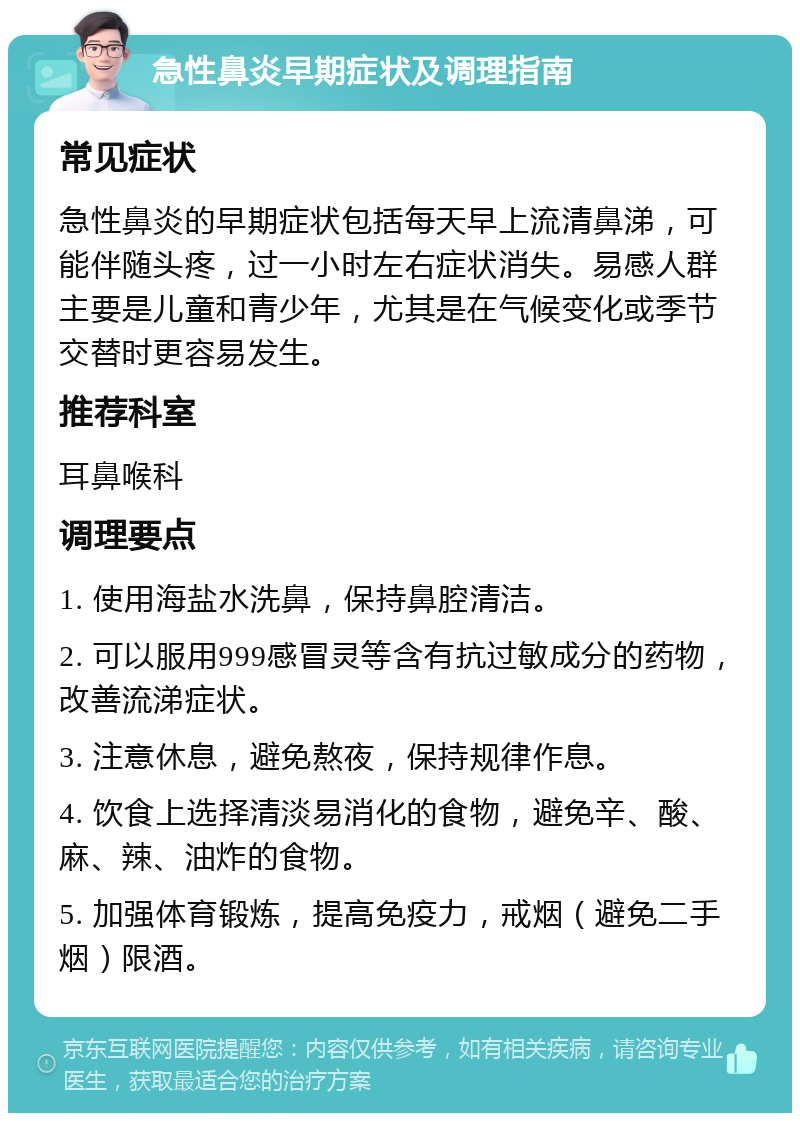 急性鼻炎早期症状及调理指南 常见症状 急性鼻炎的早期症状包括每天早上流清鼻涕，可能伴随头疼，过一小时左右症状消失。易感人群主要是儿童和青少年，尤其是在气候变化或季节交替时更容易发生。 推荐科室 耳鼻喉科 调理要点 1. 使用海盐水洗鼻，保持鼻腔清洁。 2. 可以服用999感冒灵等含有抗过敏成分的药物，改善流涕症状。 3. 注意休息，避免熬夜，保持规律作息。 4. 饮食上选择清淡易消化的食物，避免辛、酸、麻、辣、油炸的食物。 5. 加强体育锻炼，提高免疫力，戒烟（避免二手烟）限酒。