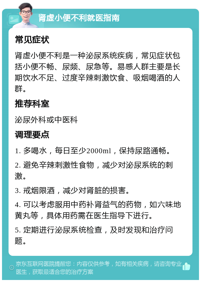 肾虚小便不利就医指南 常见症状 肾虚小便不利是一种泌尿系统疾病，常见症状包括小便不畅、尿频、尿急等。易感人群主要是长期饮水不足、过度辛辣刺激饮食、吸烟喝酒的人群。 推荐科室 泌尿外科或中医科 调理要点 1. 多喝水，每日至少2000ml，保持尿路通畅。 2. 避免辛辣刺激性食物，减少对泌尿系统的刺激。 3. 戒烟限酒，减少对肾脏的损害。 4. 可以考虑服用中药补肾益气的药物，如六味地黄丸等，具体用药需在医生指导下进行。 5. 定期进行泌尿系统检查，及时发现和治疗问题。