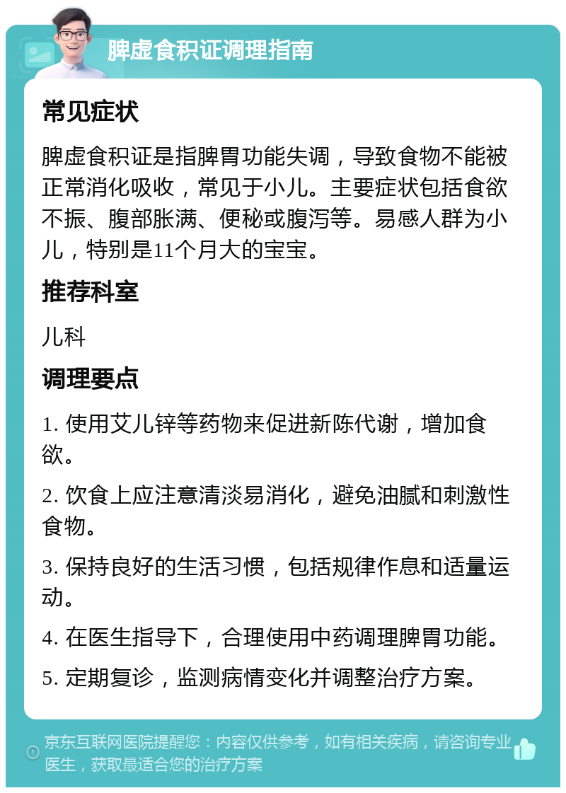 脾虚食积证调理指南 常见症状 脾虚食积证是指脾胃功能失调，导致食物不能被正常消化吸收，常见于小儿。主要症状包括食欲不振、腹部胀满、便秘或腹泻等。易感人群为小儿，特别是11个月大的宝宝。 推荐科室 儿科 调理要点 1. 使用艾儿锌等药物来促进新陈代谢，增加食欲。 2. 饮食上应注意清淡易消化，避免油腻和刺激性食物。 3. 保持良好的生活习惯，包括规律作息和适量运动。 4. 在医生指导下，合理使用中药调理脾胃功能。 5. 定期复诊，监测病情变化并调整治疗方案。