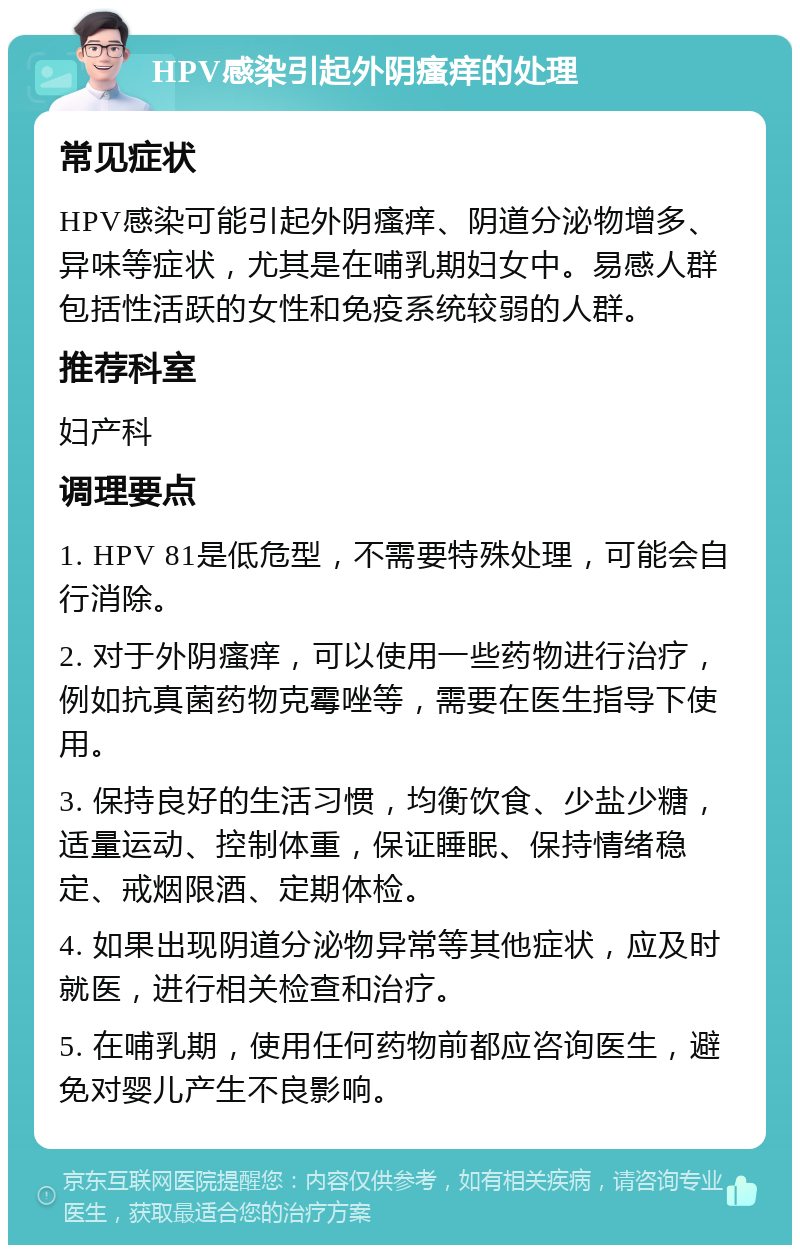 HPV感染引起外阴瘙痒的处理 常见症状 HPV感染可能引起外阴瘙痒、阴道分泌物增多、异味等症状，尤其是在哺乳期妇女中。易感人群包括性活跃的女性和免疫系统较弱的人群。 推荐科室 妇产科 调理要点 1. HPV 81是低危型，不需要特殊处理，可能会自行消除。 2. 对于外阴瘙痒，可以使用一些药物进行治疗，例如抗真菌药物克霉唑等，需要在医生指导下使用。 3. 保持良好的生活习惯，均衡饮食、少盐少糖，适量运动、控制体重，保证睡眠、保持情绪稳定、戒烟限酒、定期体检。 4. 如果出现阴道分泌物异常等其他症状，应及时就医，进行相关检查和治疗。 5. 在哺乳期，使用任何药物前都应咨询医生，避免对婴儿产生不良影响。