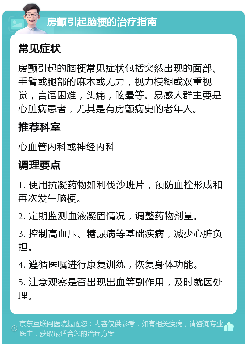 房颤引起脑梗的治疗指南 常见症状 房颤引起的脑梗常见症状包括突然出现的面部、手臂或腿部的麻木或无力，视力模糊或双重视觉，言语困难，头痛，眩晕等。易感人群主要是心脏病患者，尤其是有房颤病史的老年人。 推荐科室 心血管内科或神经内科 调理要点 1. 使用抗凝药物如利伐沙班片，预防血栓形成和再次发生脑梗。 2. 定期监测血液凝固情况，调整药物剂量。 3. 控制高血压、糖尿病等基础疾病，减少心脏负担。 4. 遵循医嘱进行康复训练，恢复身体功能。 5. 注意观察是否出现出血等副作用，及时就医处理。