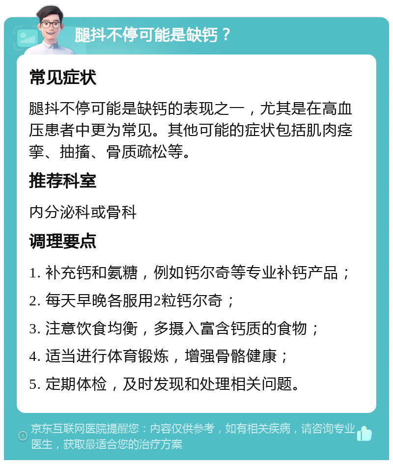 腿抖不停可能是缺钙？ 常见症状 腿抖不停可能是缺钙的表现之一，尤其是在高血压患者中更为常见。其他可能的症状包括肌肉痉挛、抽搐、骨质疏松等。 推荐科室 内分泌科或骨科 调理要点 1. 补充钙和氨糖，例如钙尔奇等专业补钙产品； 2. 每天早晚各服用2粒钙尔奇； 3. 注意饮食均衡，多摄入富含钙质的食物； 4. 适当进行体育锻炼，增强骨骼健康； 5. 定期体检，及时发现和处理相关问题。