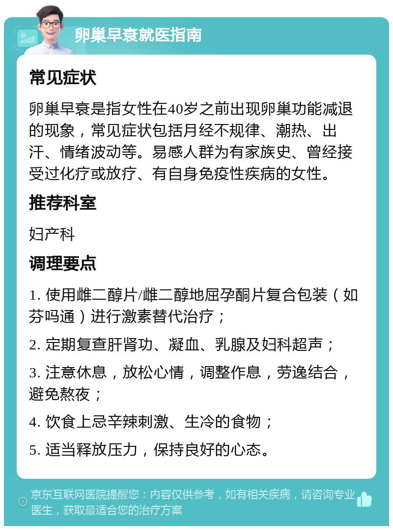 卵巢早衰就医指南 常见症状 卵巢早衰是指女性在40岁之前出现卵巢功能减退的现象，常见症状包括月经不规律、潮热、出汗、情绪波动等。易感人群为有家族史、曾经接受过化疗或放疗、有自身免疫性疾病的女性。 推荐科室 妇产科 调理要点 1. 使用雌二醇片/雌二醇地屈孕酮片复合包装（如芬吗通）进行激素替代治疗； 2. 定期复查肝肾功、凝血、乳腺及妇科超声； 3. 注意休息，放松心情，调整作息，劳逸结合，避免熬夜； 4. 饮食上忌辛辣刺激、生冷的食物； 5. 适当释放压力，保持良好的心态。