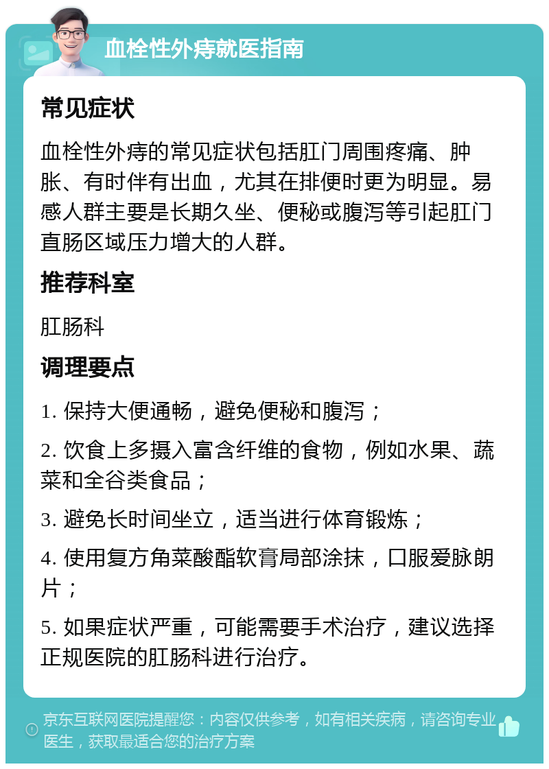 血栓性外痔就医指南 常见症状 血栓性外痔的常见症状包括肛门周围疼痛、肿胀、有时伴有出血，尤其在排便时更为明显。易感人群主要是长期久坐、便秘或腹泻等引起肛门直肠区域压力增大的人群。 推荐科室 肛肠科 调理要点 1. 保持大便通畅，避免便秘和腹泻； 2. 饮食上多摄入富含纤维的食物，例如水果、蔬菜和全谷类食品； 3. 避免长时间坐立，适当进行体育锻炼； 4. 使用复方角菜酸酯软膏局部涂抹，口服爱脉朗片； 5. 如果症状严重，可能需要手术治疗，建议选择正规医院的肛肠科进行治疗。