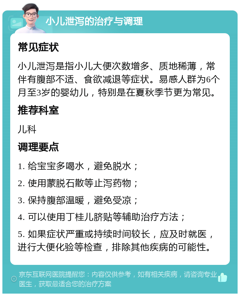 小儿泄泻的治疗与调理 常见症状 小儿泄泻是指小儿大便次数增多、质地稀薄，常伴有腹部不适、食欲减退等症状。易感人群为6个月至3岁的婴幼儿，特别是在夏秋季节更为常见。 推荐科室 儿科 调理要点 1. 给宝宝多喝水，避免脱水； 2. 使用蒙脱石散等止泻药物； 3. 保持腹部温暖，避免受凉； 4. 可以使用丁桂儿脐贴等辅助治疗方法； 5. 如果症状严重或持续时间较长，应及时就医，进行大便化验等检查，排除其他疾病的可能性。