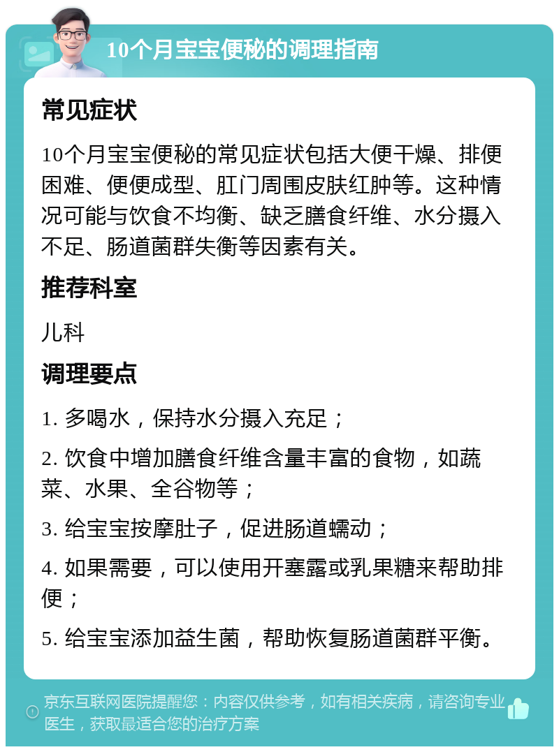 10个月宝宝便秘的调理指南 常见症状 10个月宝宝便秘的常见症状包括大便干燥、排便困难、便便成型、肛门周围皮肤红肿等。这种情况可能与饮食不均衡、缺乏膳食纤维、水分摄入不足、肠道菌群失衡等因素有关。 推荐科室 儿科 调理要点 1. 多喝水，保持水分摄入充足； 2. 饮食中增加膳食纤维含量丰富的食物，如蔬菜、水果、全谷物等； 3. 给宝宝按摩肚子，促进肠道蠕动； 4. 如果需要，可以使用开塞露或乳果糖来帮助排便； 5. 给宝宝添加益生菌，帮助恢复肠道菌群平衡。