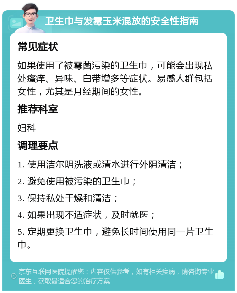 卫生巾与发霉玉米混放的安全性指南 常见症状 如果使用了被霉菌污染的卫生巾，可能会出现私处瘙痒、异味、白带增多等症状。易感人群包括女性，尤其是月经期间的女性。 推荐科室 妇科 调理要点 1. 使用洁尔阴洗液或清水进行外阴清洁； 2. 避免使用被污染的卫生巾； 3. 保持私处干燥和清洁； 4. 如果出现不适症状，及时就医； 5. 定期更换卫生巾，避免长时间使用同一片卫生巾。