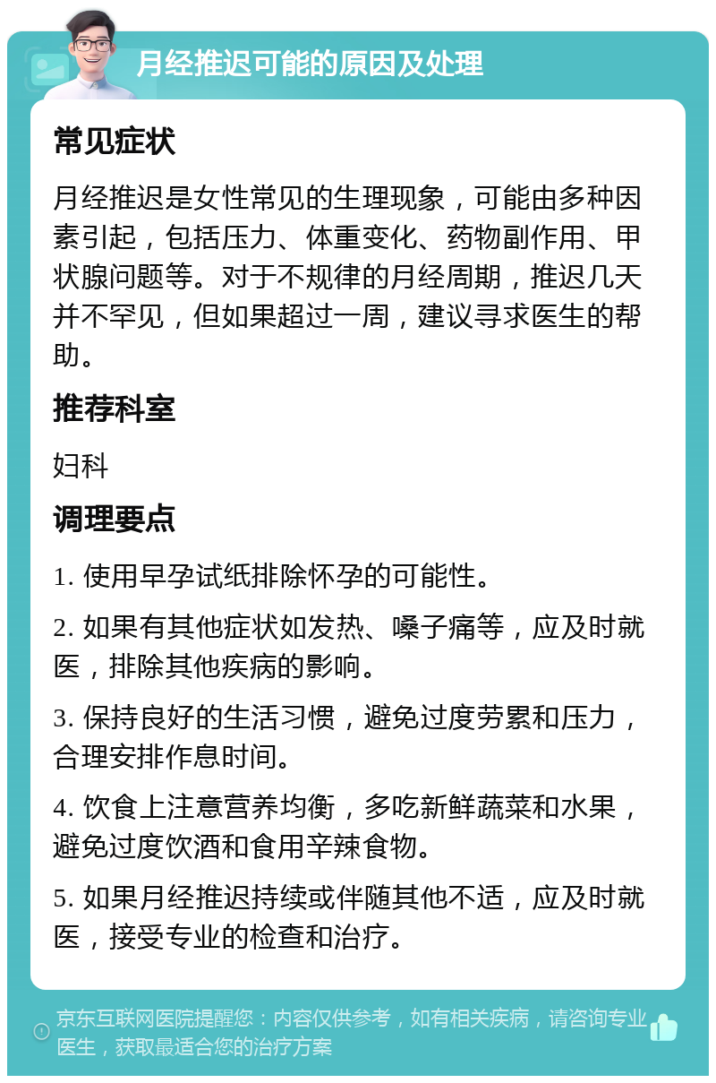 月经推迟可能的原因及处理 常见症状 月经推迟是女性常见的生理现象，可能由多种因素引起，包括压力、体重变化、药物副作用、甲状腺问题等。对于不规律的月经周期，推迟几天并不罕见，但如果超过一周，建议寻求医生的帮助。 推荐科室 妇科 调理要点 1. 使用早孕试纸排除怀孕的可能性。 2. 如果有其他症状如发热、嗓子痛等，应及时就医，排除其他疾病的影响。 3. 保持良好的生活习惯，避免过度劳累和压力，合理安排作息时间。 4. 饮食上注意营养均衡，多吃新鲜蔬菜和水果，避免过度饮酒和食用辛辣食物。 5. 如果月经推迟持续或伴随其他不适，应及时就医，接受专业的检查和治疗。