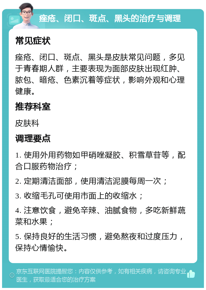 痤疮、闭口、斑点、黑头的治疗与调理 常见症状 痤疮、闭口、斑点、黑头是皮肤常见问题，多见于青春期人群，主要表现为面部皮肤出现红肿、脓包、暗疮、色素沉着等症状，影响外观和心理健康。 推荐科室 皮肤科 调理要点 1. 使用外用药物如甲硝唑凝胶、积雪草苷等，配合口服药物治疗； 2. 定期清洁面部，使用清洁泥膜每周一次； 3. 收缩毛孔可使用市面上的收缩水； 4. 注意饮食，避免辛辣、油腻食物，多吃新鲜蔬菜和水果； 5. 保持良好的生活习惯，避免熬夜和过度压力，保持心情愉快。