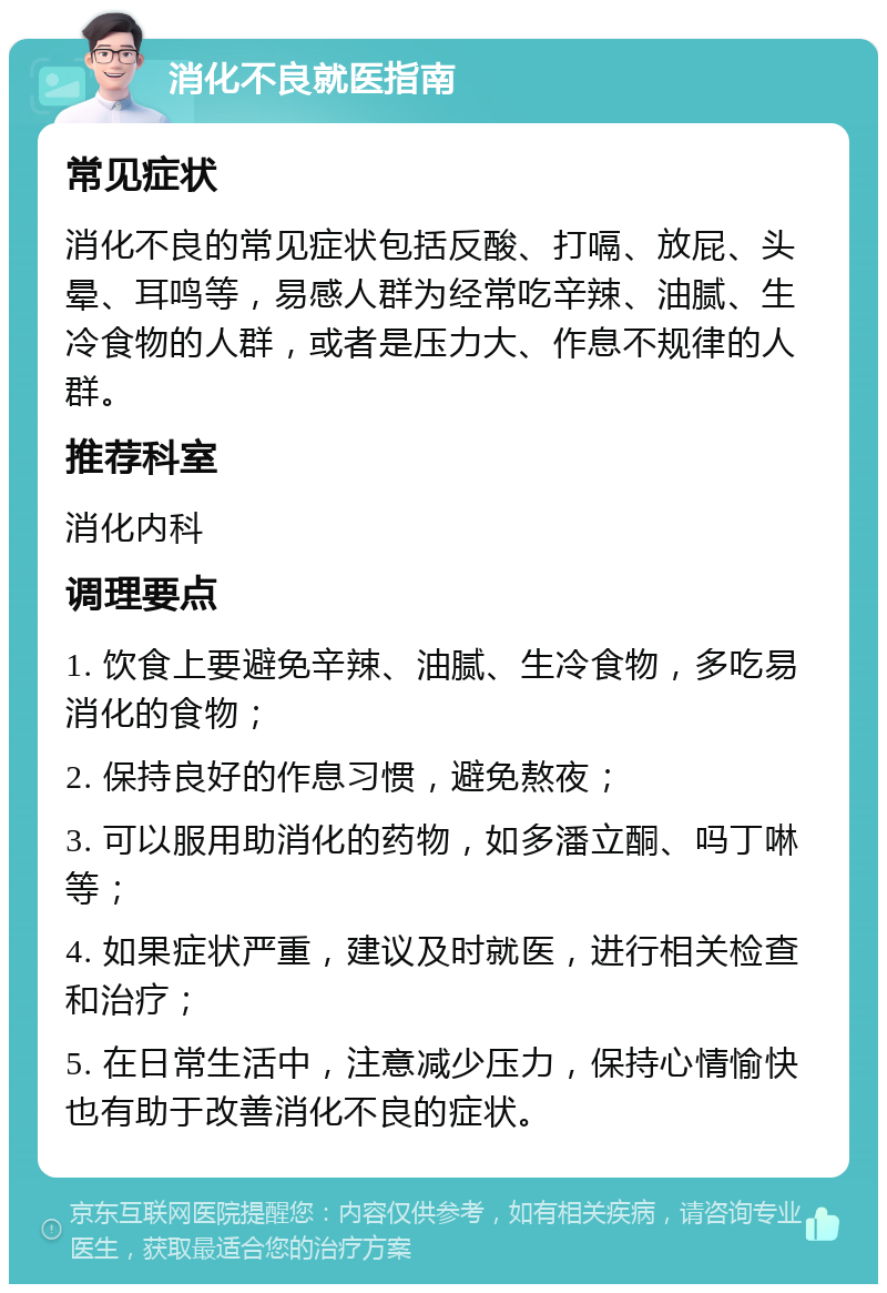 消化不良就医指南 常见症状 消化不良的常见症状包括反酸、打嗝、放屁、头晕、耳鸣等，易感人群为经常吃辛辣、油腻、生冷食物的人群，或者是压力大、作息不规律的人群。 推荐科室 消化内科 调理要点 1. 饮食上要避免辛辣、油腻、生冷食物，多吃易消化的食物； 2. 保持良好的作息习惯，避免熬夜； 3. 可以服用助消化的药物，如多潘立酮、吗丁啉等； 4. 如果症状严重，建议及时就医，进行相关检查和治疗； 5. 在日常生活中，注意减少压力，保持心情愉快也有助于改善消化不良的症状。