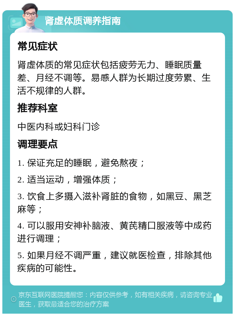 肾虚体质调养指南 常见症状 肾虚体质的常见症状包括疲劳无力、睡眠质量差、月经不调等。易感人群为长期过度劳累、生活不规律的人群。 推荐科室 中医内科或妇科门诊 调理要点 1. 保证充足的睡眠，避免熬夜； 2. 适当运动，增强体质； 3. 饮食上多摄入滋补肾脏的食物，如黑豆、黑芝麻等； 4. 可以服用安神补脑液、黄芪精口服液等中成药进行调理； 5. 如果月经不调严重，建议就医检查，排除其他疾病的可能性。