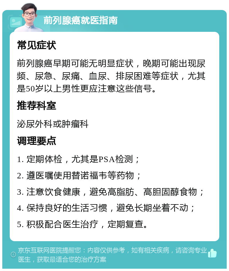 前列腺癌就医指南 常见症状 前列腺癌早期可能无明显症状，晚期可能出现尿频、尿急、尿痛、血尿、排尿困难等症状，尤其是50岁以上男性更应注意这些信号。 推荐科室 泌尿外科或肿瘤科 调理要点 1. 定期体检，尤其是PSA检测； 2. 遵医嘱使用替诺福韦等药物； 3. 注意饮食健康，避免高脂肪、高胆固醇食物； 4. 保持良好的生活习惯，避免长期坐着不动； 5. 积极配合医生治疗，定期复查。