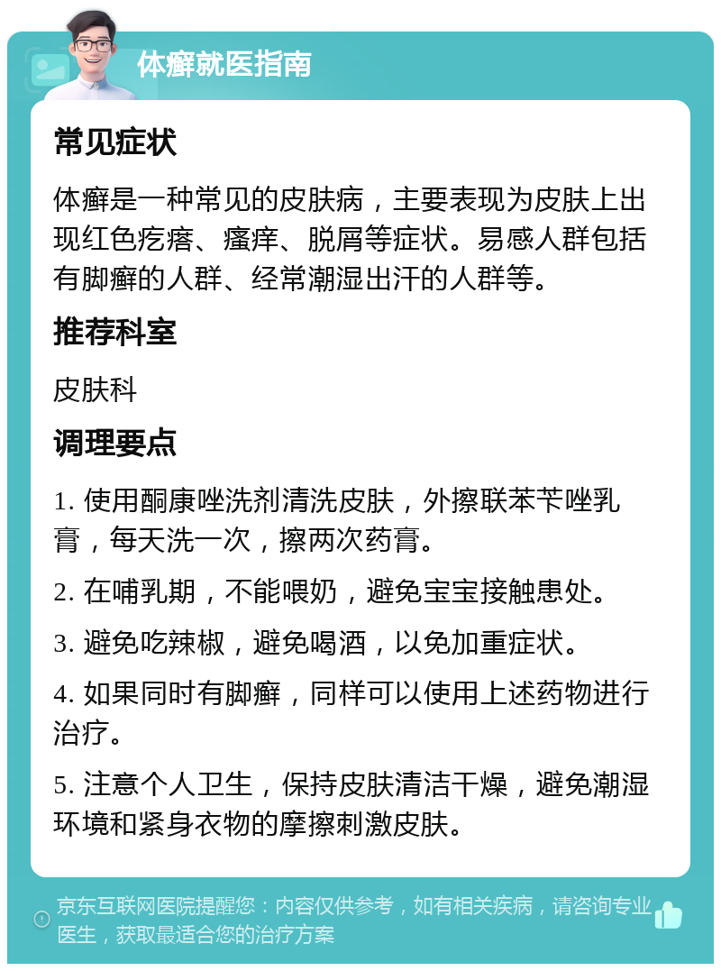 体癣就医指南 常见症状 体癣是一种常见的皮肤病，主要表现为皮肤上出现红色疙瘩、瘙痒、脱屑等症状。易感人群包括有脚癣的人群、经常潮湿出汗的人群等。 推荐科室 皮肤科 调理要点 1. 使用酮康唑洗剂清洗皮肤，外擦联苯苄唑乳膏，每天洗一次，擦两次药膏。 2. 在哺乳期，不能喂奶，避免宝宝接触患处。 3. 避免吃辣椒，避免喝酒，以免加重症状。 4. 如果同时有脚癣，同样可以使用上述药物进行治疗。 5. 注意个人卫生，保持皮肤清洁干燥，避免潮湿环境和紧身衣物的摩擦刺激皮肤。